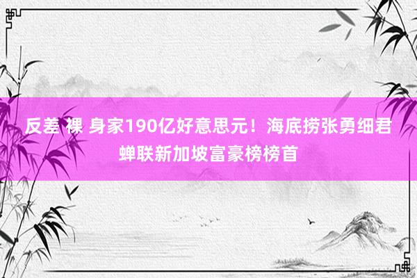 反差 裸 身家190亿好意思元！海底捞张勇细君蝉联新加坡富豪榜榜首