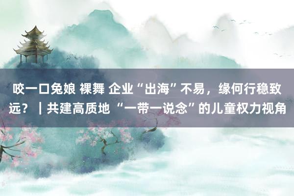 咬一口兔娘 裸舞 企业“出海”不易，缘何行稳致远？｜共建高质地 “一带一说念”的儿童权力视角