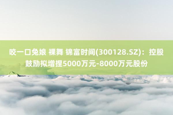 咬一口兔娘 裸舞 锦富时间(300128.SZ)：控股鼓励拟增捏5000万元-8000万元股份
