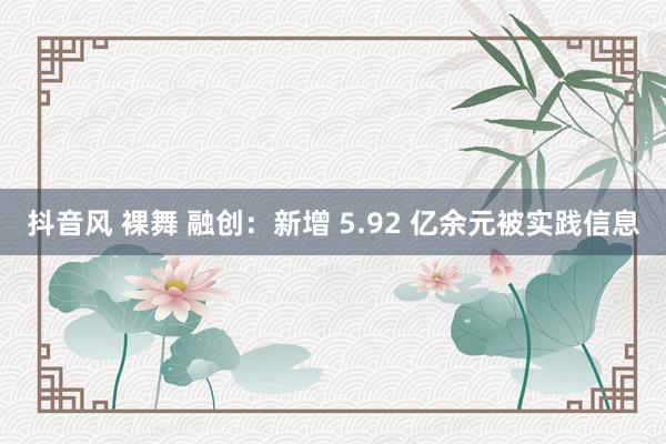 抖音风 裸舞 融创：新增 5.92 亿余元被实践信息