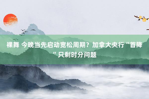 裸舞 今晚当先启动宽松周期？加拿大央行“首降”只剩时分问题