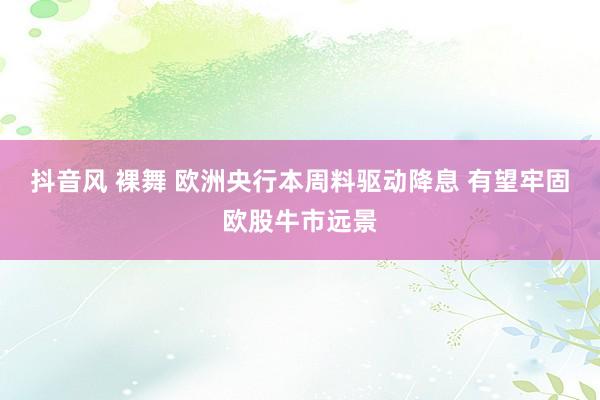 抖音风 裸舞 欧洲央行本周料驱动降息 有望牢固欧股牛市远景