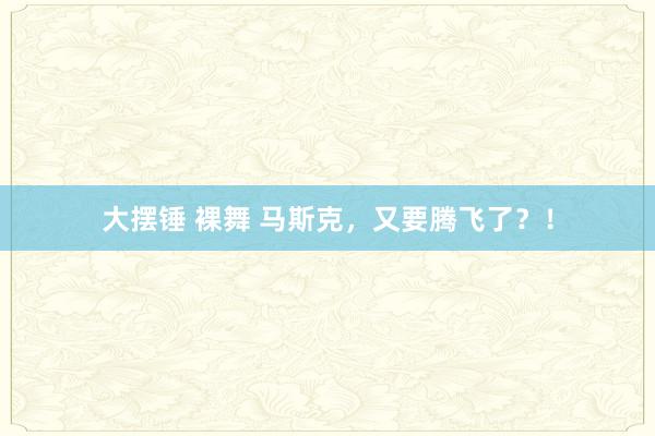 大摆锤 裸舞 马斯克，又要腾飞了？！