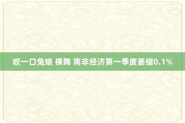 咬一口兔娘 裸舞 南非经济第一季度萎缩0.1%