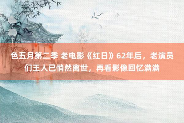 色五月第二季 老电影《红日》62年后，老演员们王人已悄然离世，再看影像回忆满满