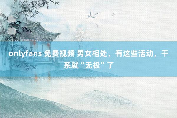 onlyfans 免费视频 男女相处，有这些活动，干系就“无极”了