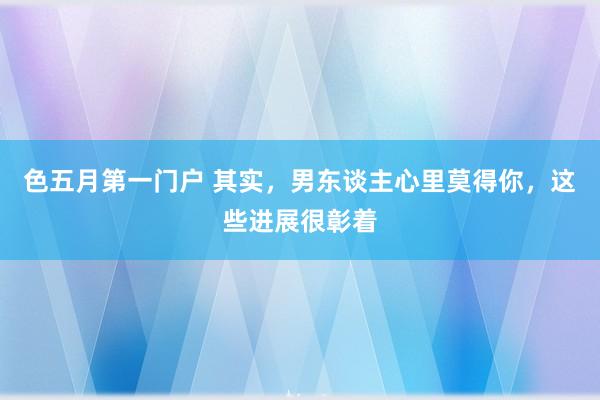 色五月第一门户 其实，男东谈主心里莫得你，这些进展很彰着