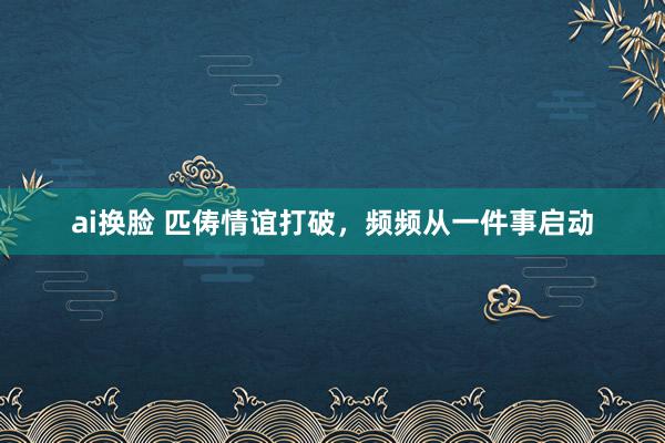 ai换脸 匹俦情谊打破，频频从一件事启动