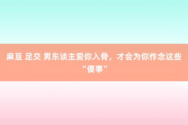 麻豆 足交 男东谈主爱你入骨，才会为你作念这些“傻事”