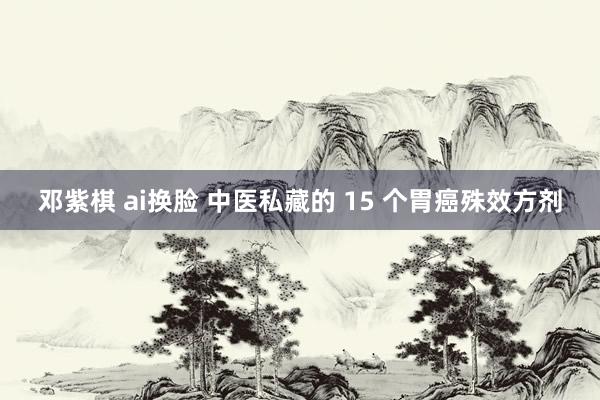 邓紫棋 ai换脸 中医私藏的 15 个胃癌殊效方剂