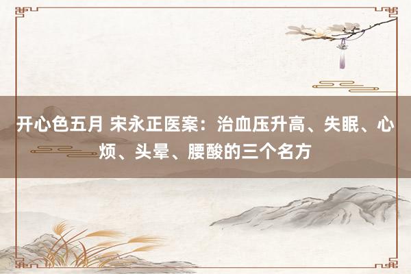 开心色五月 宋永正医案：治血压升高、失眠、心烦、头晕、腰酸的三个名方