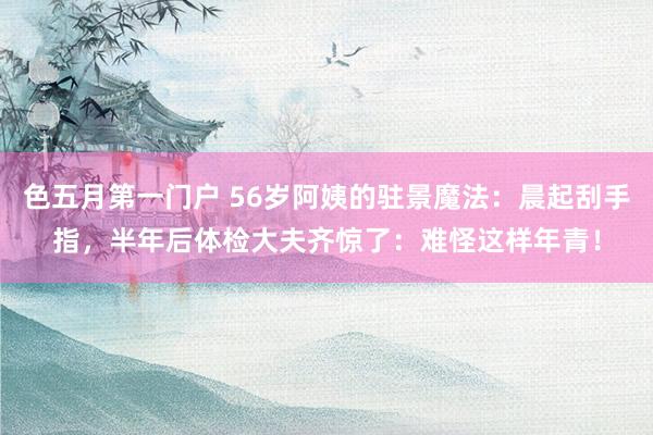 色五月第一门户 56岁阿姨的驻景魔法：晨起刮手指，半年后体检大夫齐惊了：难怪这样年青！