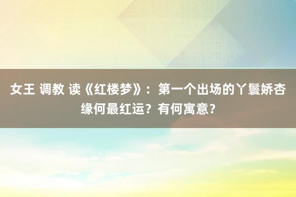 女王 调教 读《红楼梦》：第一个出场的丫鬟娇杏缘何最红运？有何寓意？