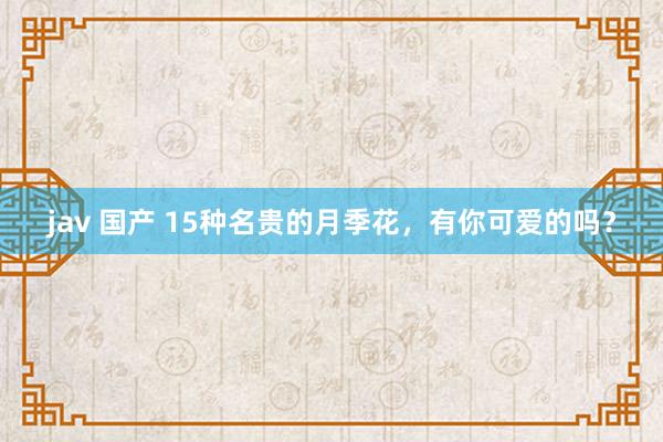 jav 国产 15种名贵的月季花，有你可爱的吗？