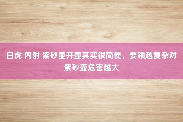 白虎 内射 紫砂壶开壶其实很简便，要领越复杂对紫砂壶危害越大