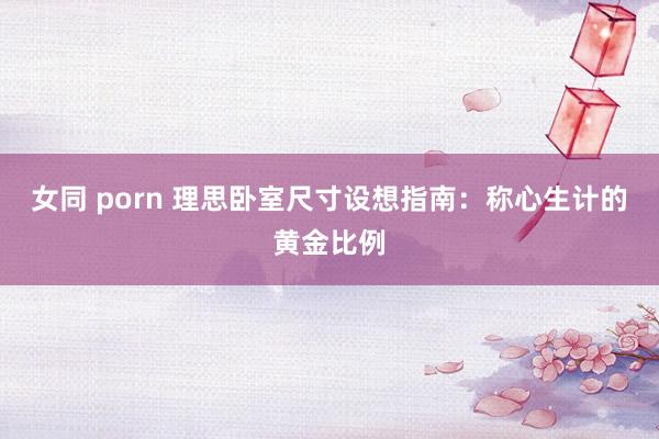 女同 porn 理思卧室尺寸设想指南：称心生计的黄金比例