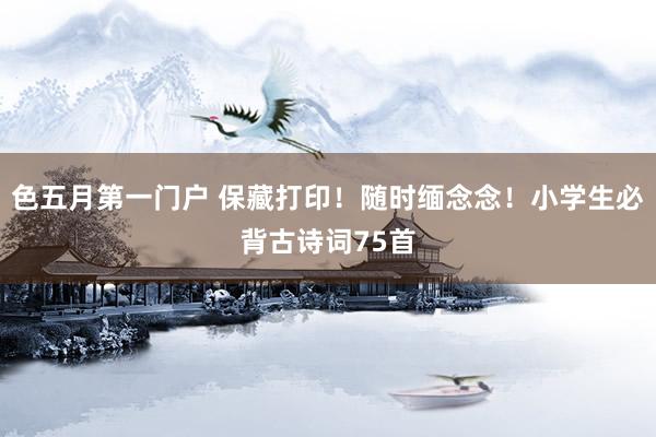 色五月第一门户 保藏打印！随时缅念念！小学生必背古诗词75首
