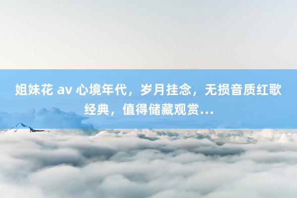 姐妹花 av 心境年代，岁月挂念，无损音质红歌经典，值得储藏观赏…