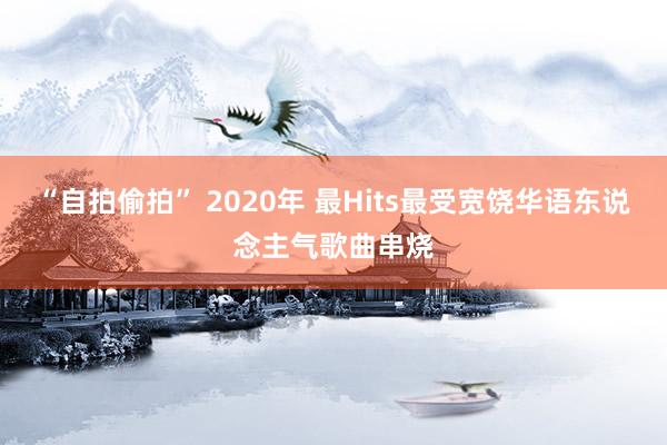 “自拍偷拍” 2020年 最Hits最受宽饶华语东说念主气歌曲串烧