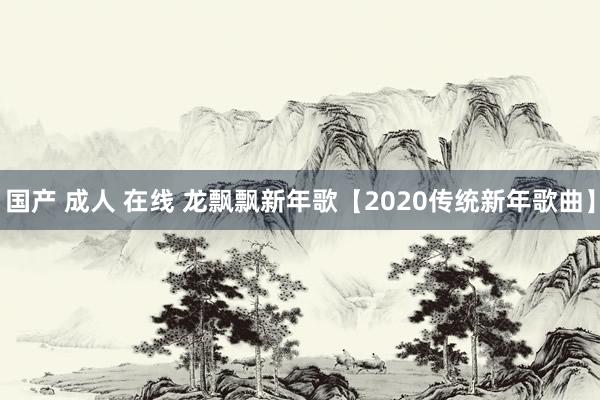 国产 成人 在线 龙飘飘新年歌【2020传统新年歌曲】