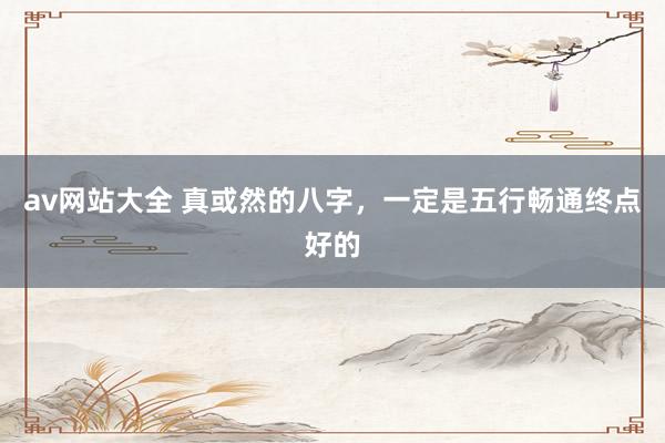 av网站大全 真或然的八字，一定是五行畅通终点好的